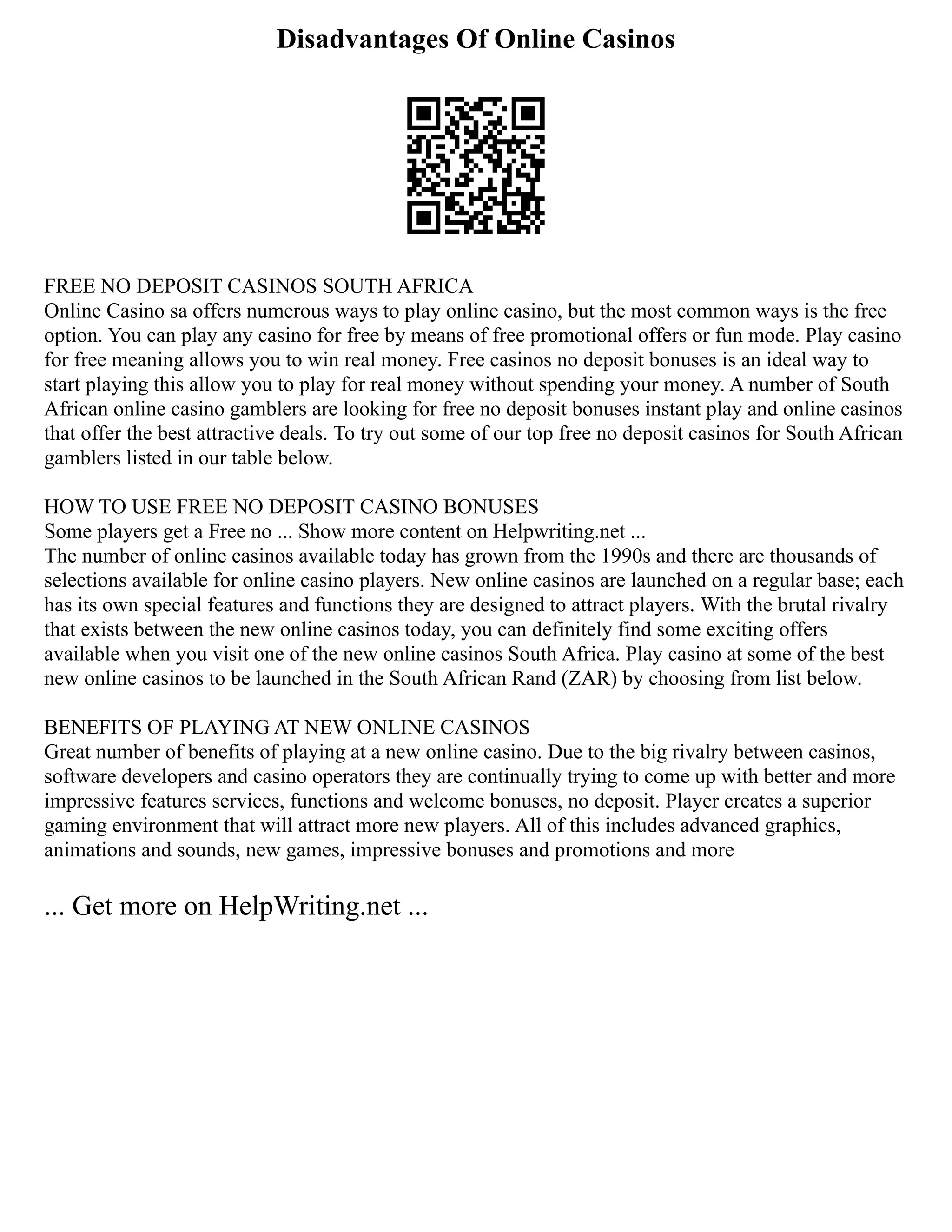 Disadvantages Of Online Casinos
FREE NO DEPOSIT CASINOS SOUTH AFRICA
Online Casino sa offers numerous ways to play online casino, but the most common ways is the free
option. You can play any casino for free by means of free promotional offers or fun mode. Play casino
for free meaning allows you to win real money. Free casinos no deposit bonuses is an ideal way to
start playing this allow you to play for real money without spending your money. A number of South
African online casino gamblers are looking for free no deposit bonuses instant play and online casinos
that offer the best attractive deals. To try out some of our top free no deposit casinos for South African
gamblers listed in our table below.
HOW TO USE FREE NO DEPOSIT CASINO BONUSES
Some players get a Free no ... Show more content on Helpwriting.net ...
The number of online casinos available today has grown from the 1990s and there are thousands of
selections available for online casino players. New online casinos are launched on a regular base; each
has its own special features and functions they are designed to attract players. With the brutal rivalry
that exists between the new online casinos today, you can definitely find some exciting offers
available when you visit one of the new online casinos South Africa. Play casino at some of the best
new online casinos to be launched in the South African Rand (ZAR) by choosing from list below.
BENEFITS OF PLAYING AT NEW ONLINE CASINOS
Great number of benefits of playing at a new online casino. Due to the big rivalry between casinos,
software developers and casino operators they are continually trying to come up with better and more
impressive features services, functions and welcome bonuses, no deposit. Player creates a superior
gaming environment that will attract more new players. All of this includes advanced graphics,
animations and sounds, new games, impressive bonuses and promotions and more
... Get more on HelpWriting.net ...
 