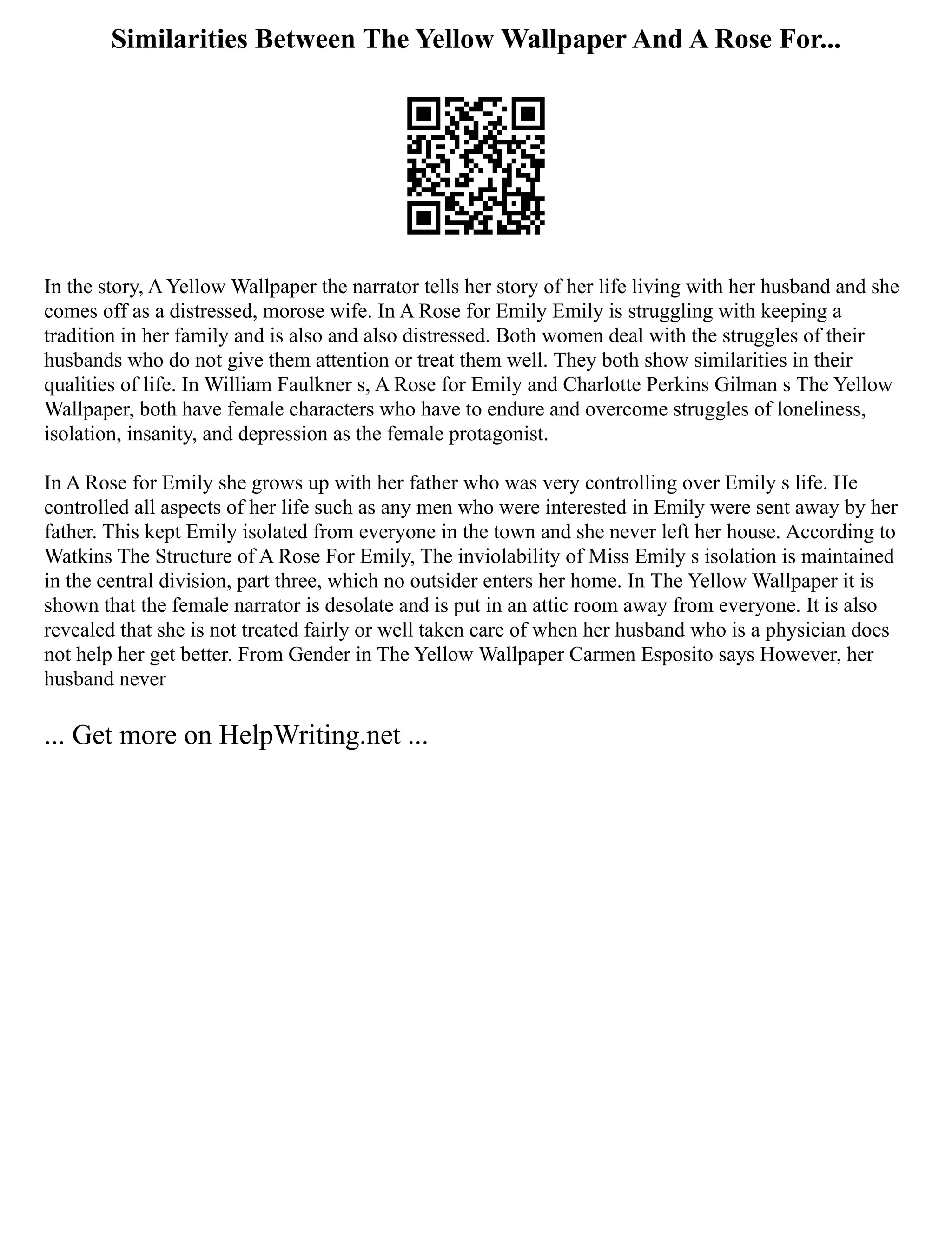 Similarities Between The Yellow Wallpaper And A Rose For...
In the story, A Yellow Wallpaper the narrator tells her story of her life living with her husband and she
comes off as a distressed, morose wife. In A Rose for Emily Emily is struggling with keeping a
tradition in her family and is also and also distressed. Both women deal with the struggles of their
husbands who do not give them attention or treat them well. They both show similarities in their
qualities of life. In William Faulkner s, A Rose for Emily and Charlotte Perkins Gilman s The Yellow
Wallpaper, both have female characters who have to endure and overcome struggles of loneliness,
isolation, insanity, and depression as the female protagonist.
In A Rose for Emily she grows up with her father who was very controlling over Emily s life. He
controlled all aspects of her life such as any men who were interested in Emily were sent away by her
father. This kept Emily isolated from everyone in the town and she never left her house. According to
Watkins The Structure of A Rose For Emily, The inviolability of Miss Emily s isolation is maintained
in the central division, part three, which no outsider enters her home. In The Yellow Wallpaper it is
shown that the female narrator is desolate and is put in an attic room away from everyone. It is also
revealed that she is not treated fairly or well taken care of when her husband who is a physician does
not help her get better. From Gender in The Yellow Wallpaper Carmen Esposito says However, her
husband never
... Get more on HelpWriting.net ...
 