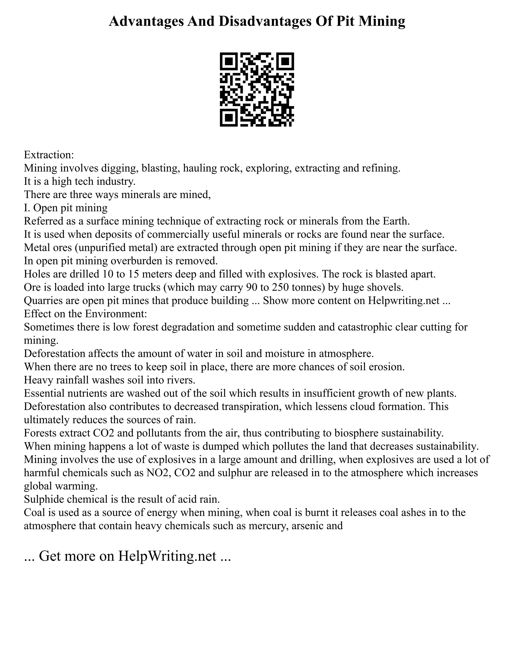 Advantages And Disadvantages Of Pit Mining
Extraction:
Mining involves digging, blasting, hauling rock, exploring, extracting and refining.
It is a high tech industry.
There are three ways minerals are mined,
I. Open pit mining
Referred as a surface mining technique of extracting rock or minerals from the Earth.
It is used when deposits of commercially useful minerals or rocks are found near the surface.
Metal ores (unpurified metal) are extracted through open pit mining if they are near the surface.
In open pit mining overburden is removed.
Holes are drilled 10 to 15 meters deep and filled with explosives. The rock is blasted apart.
Ore is loaded into large trucks (which may carry 90 to 250 tonnes) by huge shovels.
Quarries are open pit mines that produce building ... Show more content on Helpwriting.net ...
Effect on the Environment:
Sometimes there is low forest degradation and sometime sudden and catastrophic clear cutting for
mining.
Deforestation affects the amount of water in soil and moisture in atmosphere.
When there are no trees to keep soil in place, there are more chances of soil erosion.
Heavy rainfall washes soil into rivers.
Essential nutrients are washed out of the soil which results in insufficient growth of new plants.
Deforestation also contributes to decreased transpiration, which lessens cloud formation. This
ultimately reduces the sources of rain.
Forests extract CO2 and pollutants from the air, thus contributing to biosphere sustainability.
When mining happens a lot of waste is dumped which pollutes the land that decreases sustainability.
Mining involves the use of explosives in a large amount and drilling, when explosives are used a lot of
harmful chemicals such as NO2, CO2 and sulphur are released in to the atmosphere which increases
global warming.
Sulphide chemical is the result of acid rain.
Coal is used as a source of energy when mining, when coal is burnt it releases coal ashes in to the
atmosphere that contain heavy chemicals such as mercury, arsenic and
... Get more on HelpWriting.net ...
 