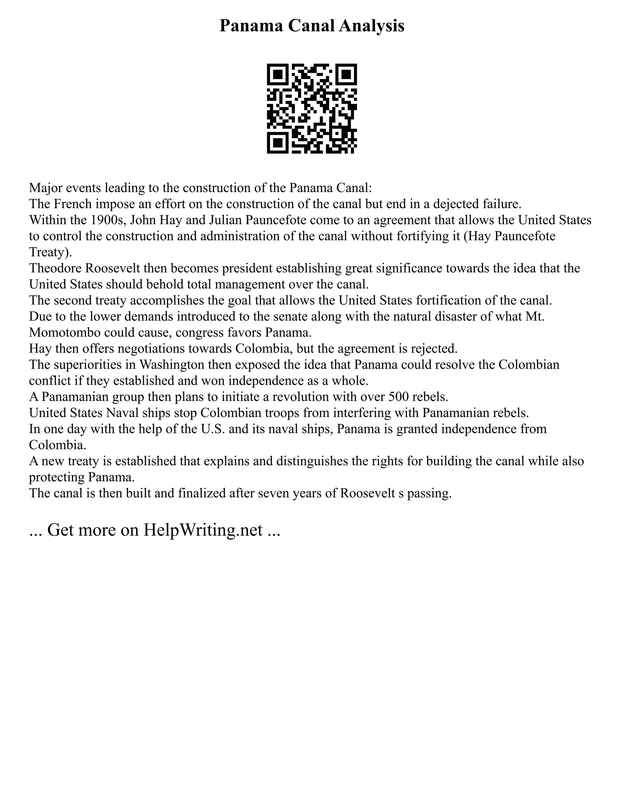 Panama Canal Analysis
Major events leading to the construction of the Panama Canal:
The French impose an effort on the construction of the canal but end in a dejected failure.
Within the 1900s, John Hay and Julian Pauncefote come to an agreement that allows the United States
to control the construction and administration of the canal without fortifying it (Hay Pauncefote
Treaty).
Theodore Roosevelt then becomes president establishing great significance towards the idea that the
United States should behold total management over the canal.
The second treaty accomplishes the goal that allows the United States fortification of the canal.
Due to the lower demands introduced to the senate along with the natural disaster of what Mt.
Momotombo could cause, congress favors Panama.
Hay then offers negotiations towards Colombia, but the agreement is rejected.
The superiorities in Washington then exposed the idea that Panama could resolve the Colombian
conflict if they established and won independence as a whole.
A Panamanian group then plans to initiate a revolution with over 500 rebels.
United States Naval ships stop Colombian troops from interfering with Panamanian rebels.
In one day with the help of the U.S. and its naval ships, Panama is granted independence from
Colombia.
A new treaty is established that explains and distinguishes the rights for building the canal while also
protecting Panama.
The canal is then built and finalized after seven years of Roosevelt s passing.
... Get more on HelpWriting.net ...
 