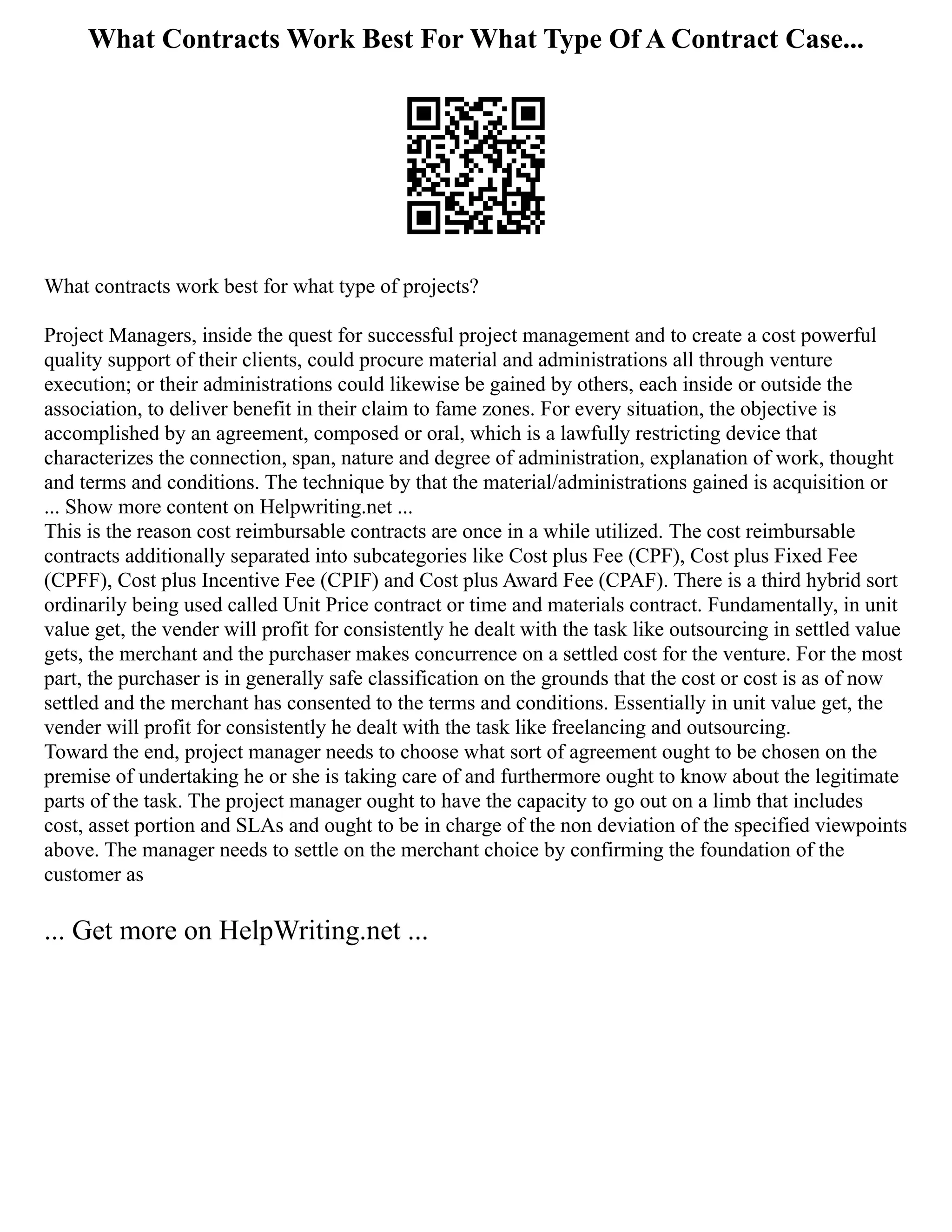 What Contracts Work Best For What Type Of A Contract Case...
What contracts work best for what type of projects?
Project Managers, inside the quest for successful project management and to create a cost powerful
quality support of their clients, could procure material and administrations all through venture
execution; or their administrations could likewise be gained by others, each inside or outside the
association, to deliver benefit in their claim to fame zones. For every situation, the objective is
accomplished by an agreement, composed or oral, which is a lawfully restricting device that
characterizes the connection, span, nature and degree of administration, explanation of work, thought
and terms and conditions. The technique by that the material/administrations gained is acquisition or
... Show more content on Helpwriting.net ...
This is the reason cost reimbursable contracts are once in a while utilized. The cost reimbursable
contracts additionally separated into subcategories like Cost plus Fee (CPF), Cost plus Fixed Fee
(CPFF), Cost plus Incentive Fee (CPIF) and Cost plus Award Fee (CPAF). There is a third hybrid sort
ordinarily being used called Unit Price contract or time and materials contract. Fundamentally, in unit
value get, the vender will profit for consistently he dealt with the task like outsourcing in settled value
gets, the merchant and the purchaser makes concurrence on a settled cost for the venture. For the most
part, the purchaser is in generally safe classification on the grounds that the cost or cost is as of now
settled and the merchant has consented to the terms and conditions. Essentially in unit value get, the
vender will profit for consistently he dealt with the task like freelancing and outsourcing.
Toward the end, project manager needs to choose what sort of agreement ought to be chosen on the
premise of undertaking he or she is taking care of and furthermore ought to know about the legitimate
parts of the task. The project manager ought to have the capacity to go out on a limb that includes
cost, asset portion and SLAs and ought to be in charge of the non deviation of the specified viewpoints
above. The manager needs to settle on the merchant choice by confirming the foundation of the
customer as
... Get more on HelpWriting.net ...
 