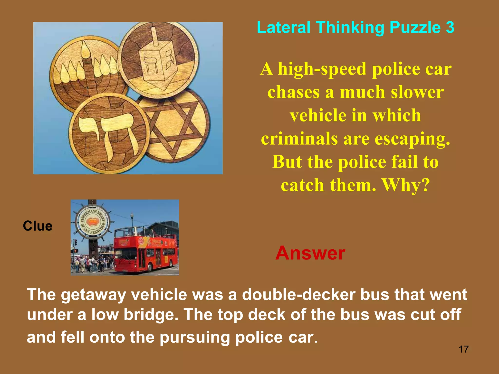 17
A high-speed police car
chases a much slower
vehicle in which
criminals are escaping.
But the police fail to
catch them. Why?
The getaway vehicle was a double-decker bus that went
under a low bridge. The top deck of the bus was cut off
and fell onto the pursuing police car.
Clue
Lateral Thinking Puzzle 3
Answer
 