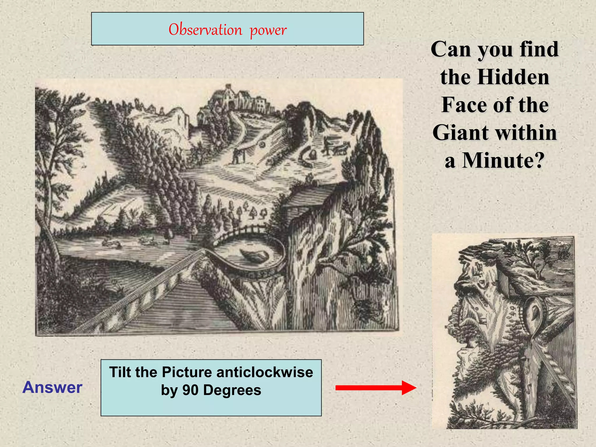 19
Can you find
the Hidden
Face of the
Giant within
a Minute?
Observation power
Answer
Tilt the Picture anticlockwise
by 90 Degrees
 