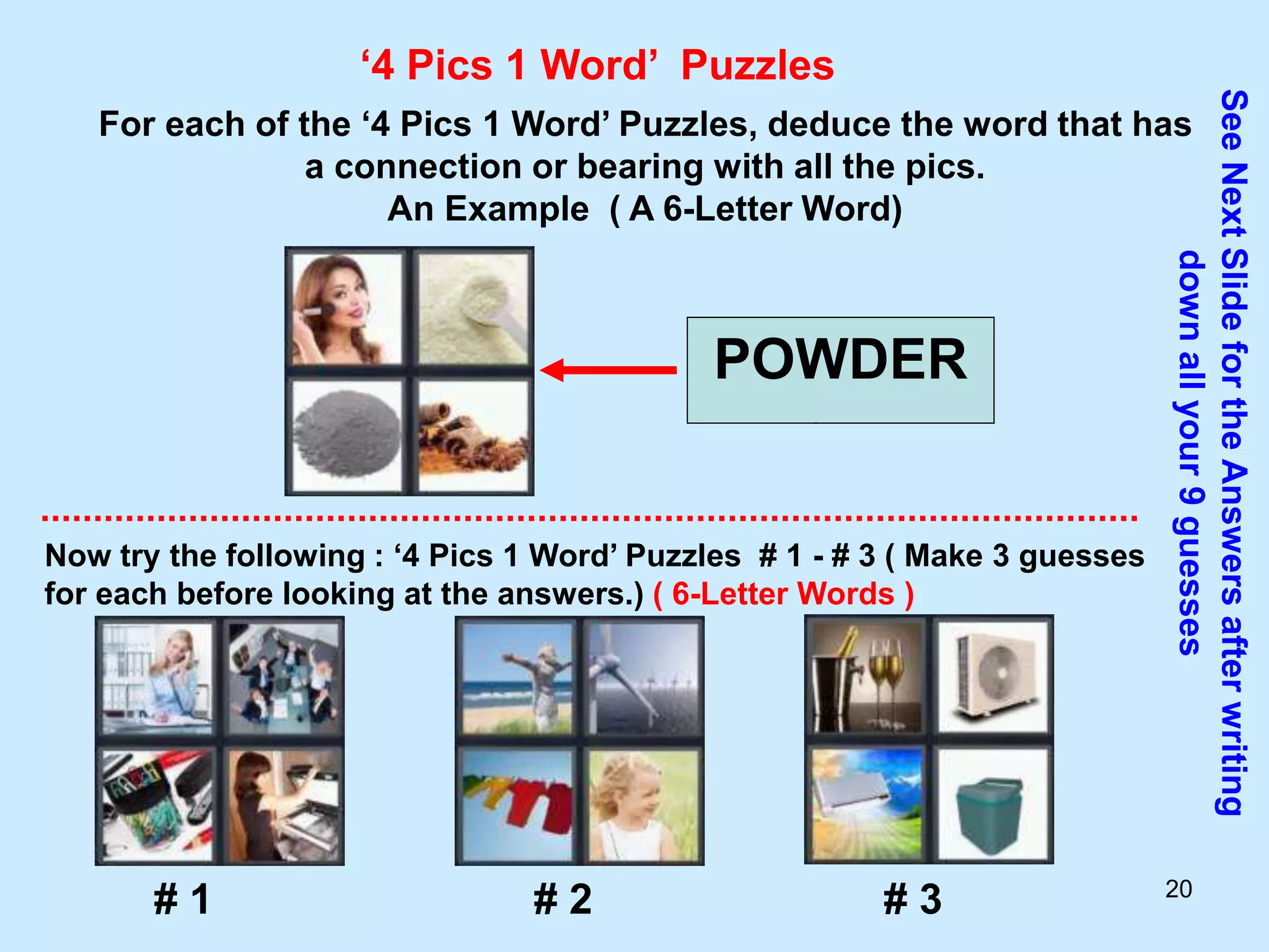 20
‘4 Pics 1 Word’ Puzzles
For each of the ‘4 Pics 1 Word’ Puzzles, deduce the word that has
a connection or bearing with all the pics.
An Example ( A 6-Letter Word)
POWDER
Now try the following : ‘4 Pics 1 Word’ Puzzles # 1 - # 3 ( Make 3 guesses
for each before looking at the answers.) ( 6-Letter Words )
See
Next
Slide
for
the
Answers
after
writing
down
all
your
9
guesses
# 1 # 2 # 3
 