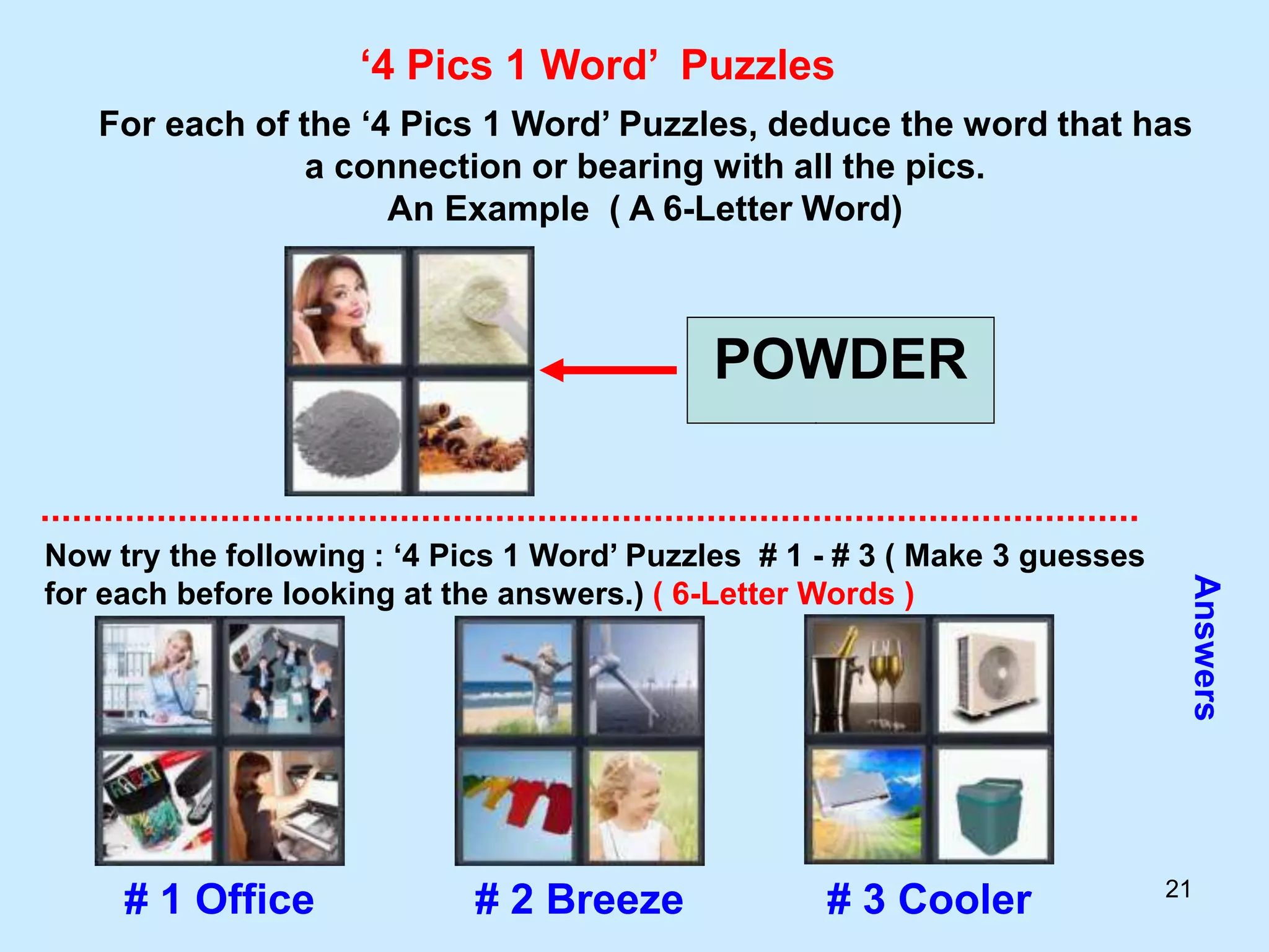 21
‘4 Pics 1 Word’ Puzzles
For each of the ‘4 Pics 1 Word’ Puzzles, deduce the word that has
a connection or bearing with all the pics.
An Example ( A 6-Letter Word)
POWDER
Now try the following : ‘4 Pics 1 Word’ Puzzles # 1 - # 3 ( Make 3 guesses
for each before looking at the answers.) ( 6-Letter Words )
Answers
# 1 Office # 2 Breeze # 3 Cooler
 