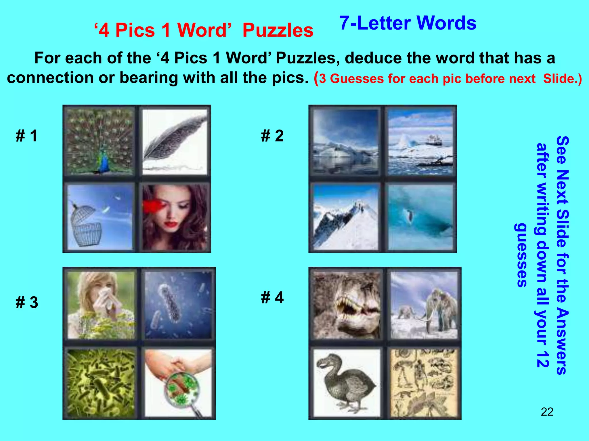 22
‘4 Pics 1 Word’ Puzzles 7-Letter Words
For each of the ‘4 Pics 1 Word’ Puzzles, deduce the word that has a
connection or bearing with all the pics. (3 Guesses for each pic before next Slide.)
See
Next
Slide
for
the
Answers
after
writing
down
all
your
12
guesses
# 1 # 2
# 3 # 4
 