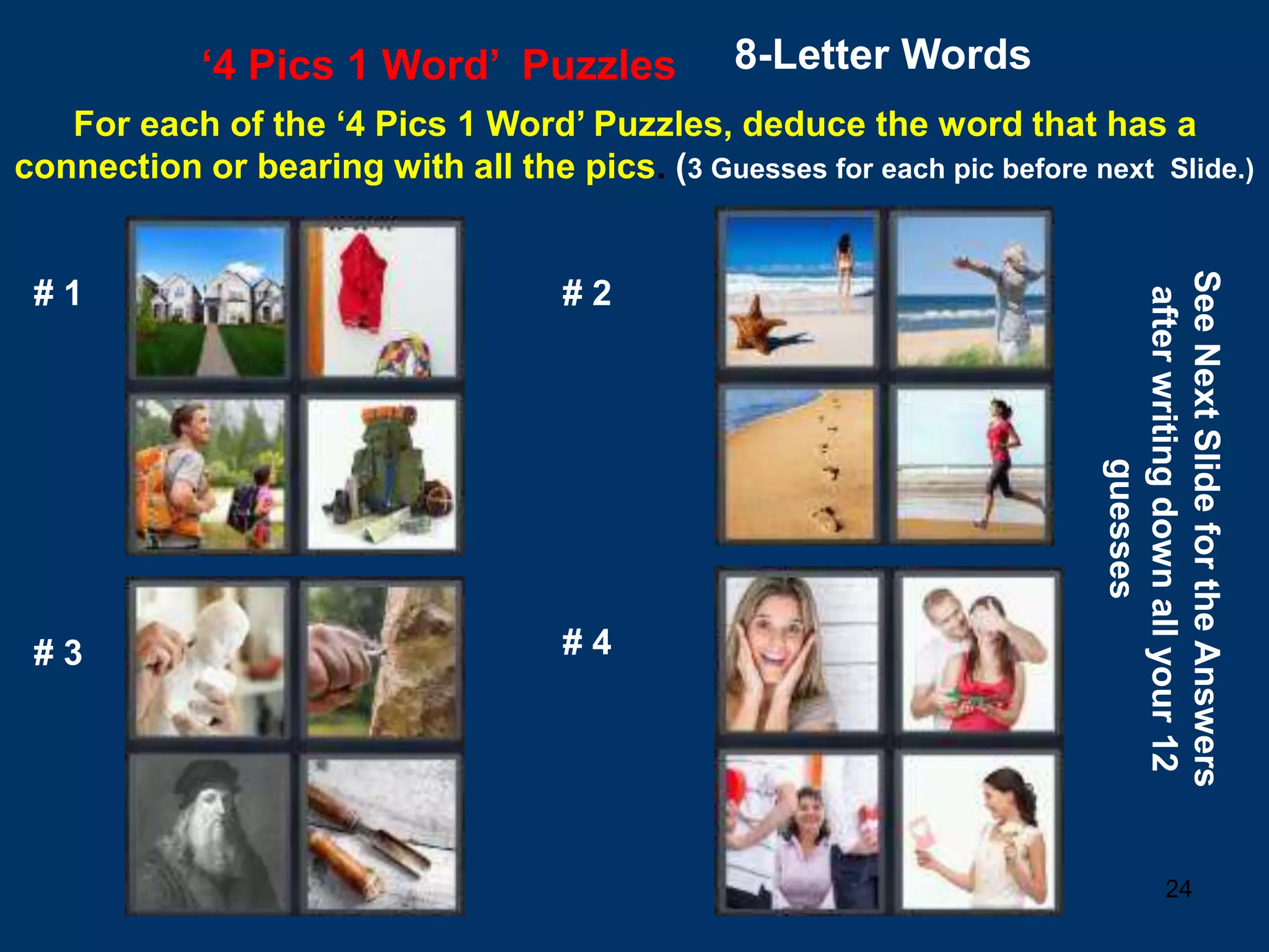 24
‘4 Pics 1 Word’ Puzzles 8-Letter Words
For each of the ‘4 Pics 1 Word’ Puzzles, deduce the word that has a
connection or bearing with all the pics. (3 Guesses for each pic before next Slide.)
# 1 # 2
# 3 # 4
See
Next
Slide
for
the
Answers
after
writing
down
all
your
12
guesses
 