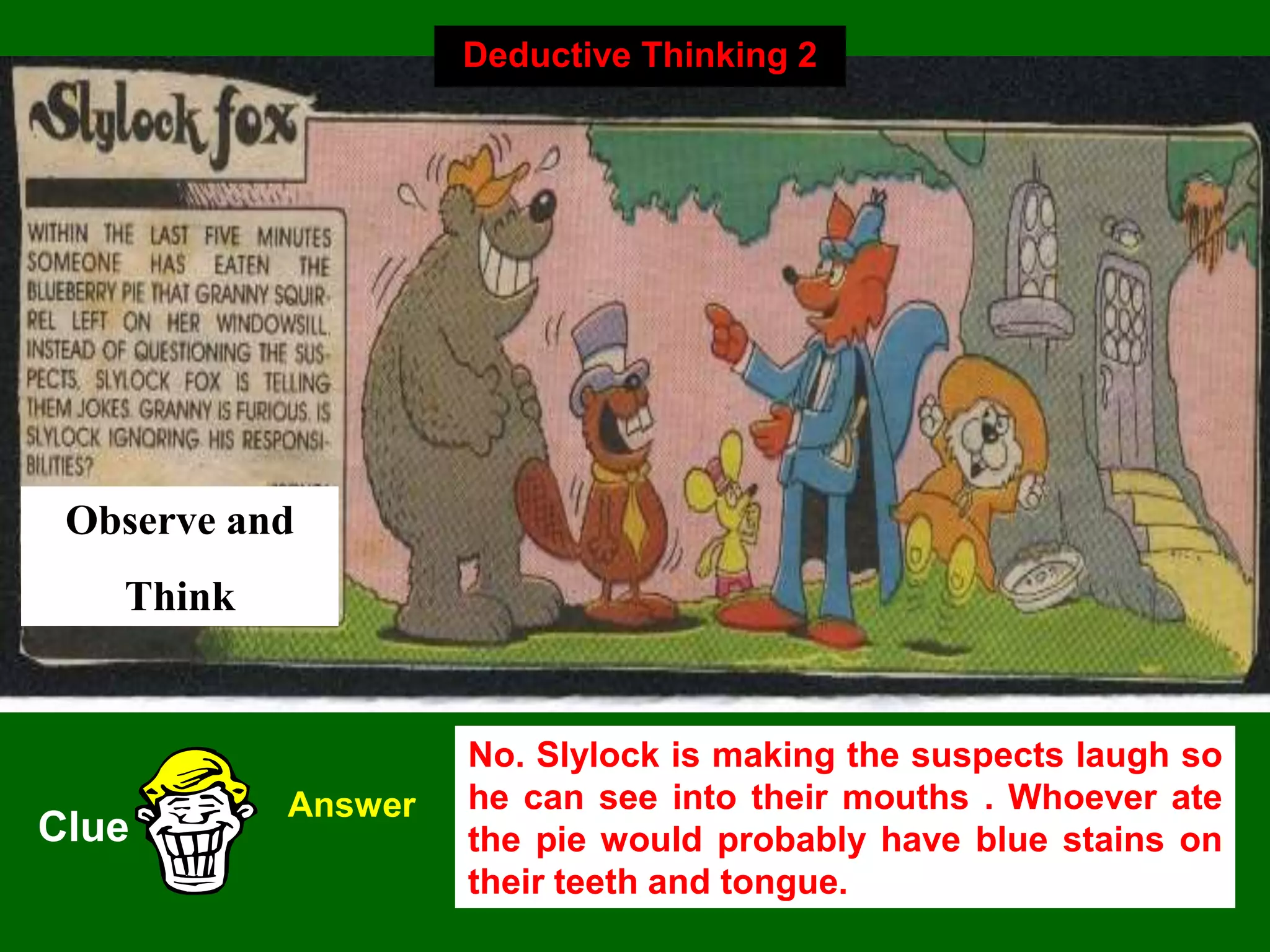 29
Observe and
Think
Clue
Answer
No. Slylock is making the suspects laugh so
he can see into their mouths . Whoever ate
the pie would probably have blue stains on
their teeth and tongue.
Deductive Thinking 2
 