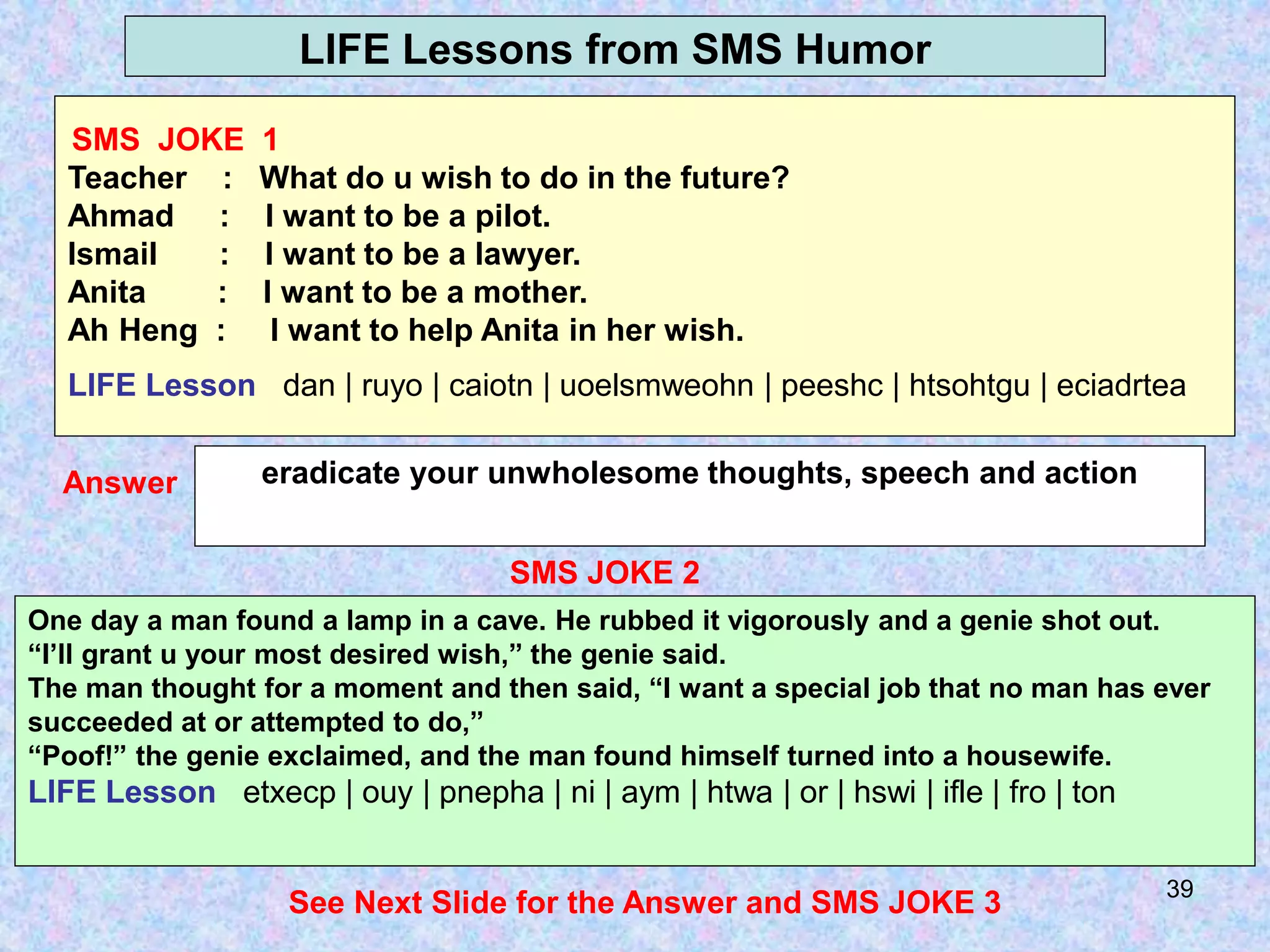 39
LIFE Lessons from SMS Humor
SMS JOKE 2
eradicate your unwholesome thoughts, speech and action
Answer
One day a man found a lamp in a cave. He rubbed it vigorously and a genie shot out.
“I’ll grant u your most desired wish,” the genie said.
The man thought for a moment and then said, “I want a special job that no man has ever
succeeded at or attempted to do,”
“Poof!” the genie exclaimed, and the man found himself turned into a housewife.
LIFE Lesson etxecp | ouy | pnepha | ni | aym | htwa | or | hswi | ifle | fro | ton
See Next Slide for the Answer and SMS JOKE 3
SMS JOKE 1
Teacher : What do u wish to do in the future?
Ahmad : I want to be a pilot.
Ismail : I want to be a lawyer.
Anita : I want to be a mother.
Ah Heng : I want to help Anita in her wish.
LIFE Lesson dan | ruyo | caiotn | uoelsmweohn | peeshc | htsohtgu | eciadrtea
 