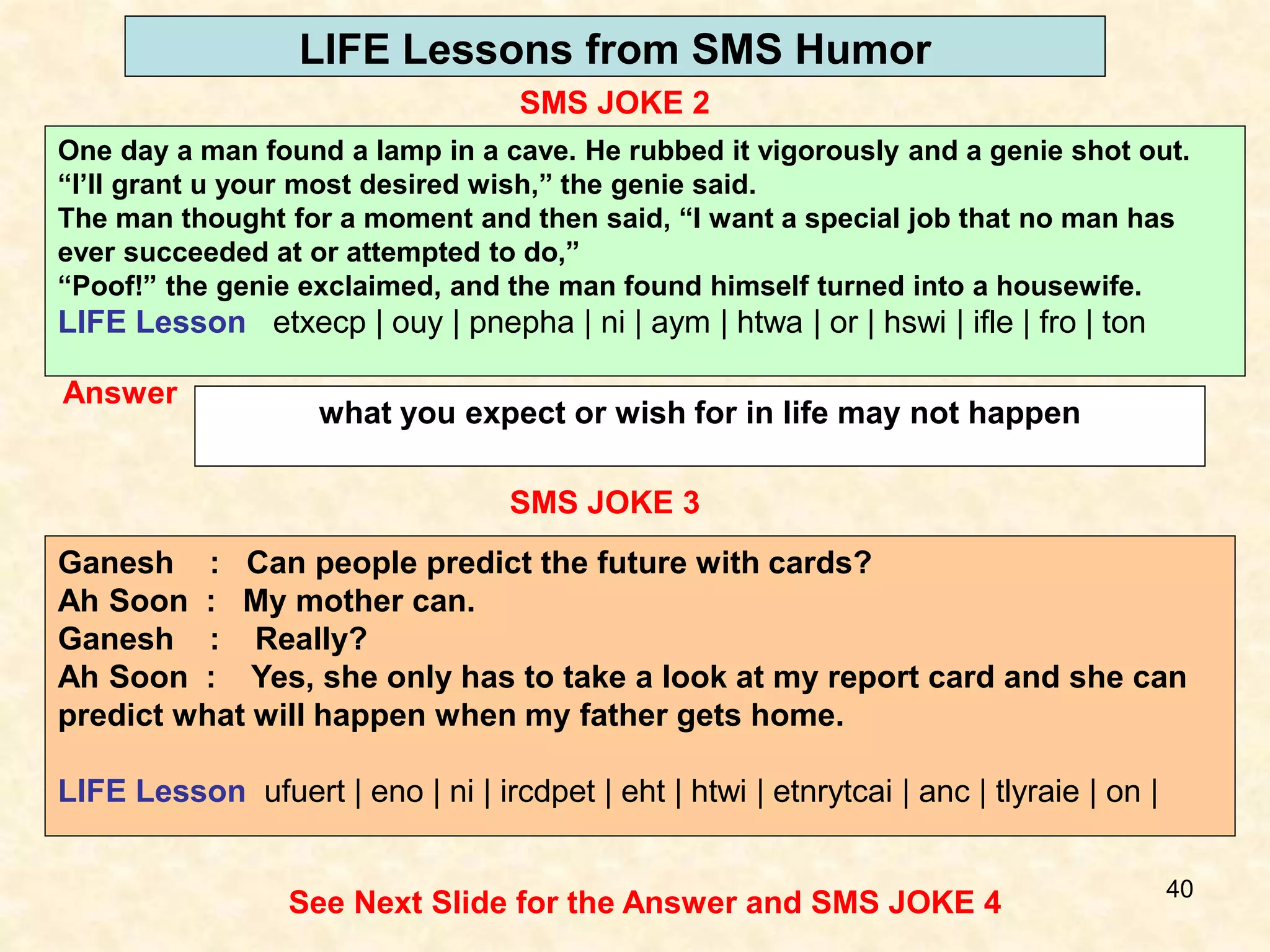 40
LIFE Lessons from SMS Humor
SMS JOKE 2
See Next Slide for the Answer and SMS JOKE 4
Answer
what you expect or wish for in life may not happen
SMS JOKE 3
Ganesh : Can people predict the future with cards?
Ah Soon : My mother can.
Ganesh : Really?
Ah Soon : Yes, she only has to take a look at my report card and she can
predict what will happen when my father gets home.
LIFE Lesson ufuert | eno | ni | ircdpet | eht | htwi | etnrytcai | anc | tlyraie | on |
One day a man found a lamp in a cave. He rubbed it vigorously and a genie shot out.
“I’ll grant u your most desired wish,” the genie said.
The man thought for a moment and then said, “I want a special job that no man has
ever succeeded at or attempted to do,”
“Poof!” the genie exclaimed, and the man found himself turned into a housewife.
LIFE Lesson etxecp | ouy | pnepha | ni | aym | htwa | or | hswi | ifle | fro | ton
 