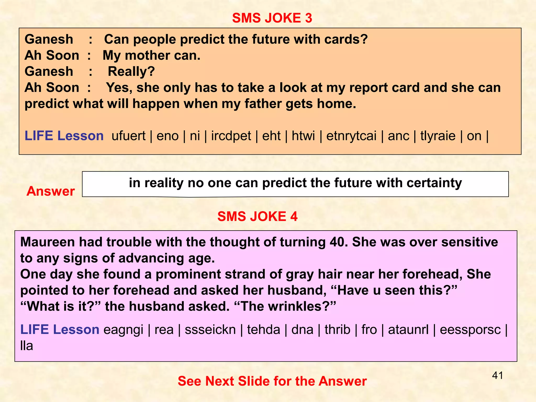 41
SMS JOKE 4
SMS JOKE 3
Answer
in reality no one can predict the future with certainty
Maureen had trouble with the thought of turning 40. She was over sensitive
to any signs of advancing age.
One day she found a prominent strand of gray hair near her forehead, She
pointed to her forehead and asked her husband, “Have u seen this?”
“What is it?” the husband asked. “The wrinkles?”
LIFE Lesson eagngi | rea | ssseickn | tehda | dna | thrib | fro | ataunrl | eessporsc |
lla
See Next Slide for the Answer
Ganesh : Can people predict the future with cards?
Ah Soon : My mother can.
Ganesh : Really?
Ah Soon : Yes, she only has to take a look at my report card and she can
predict what will happen when my father gets home.
LIFE Lesson ufuert | eno | ni | ircdpet | eht | htwi | etnrytcai | anc | tlyraie | on |
 