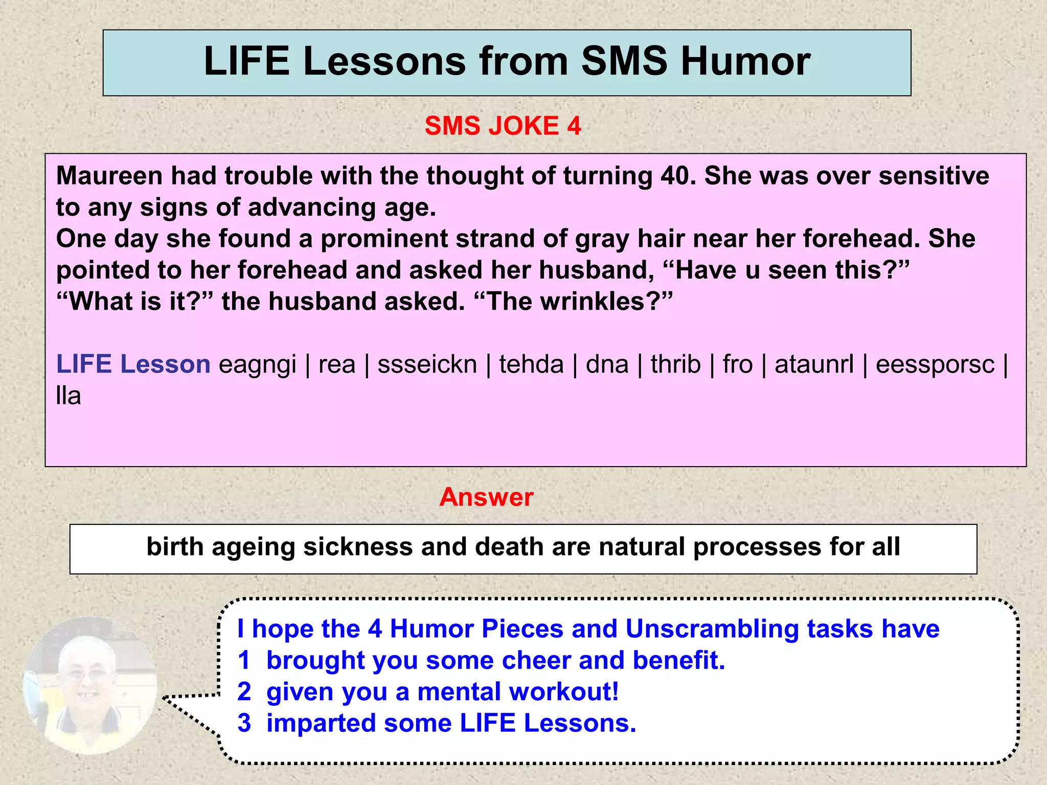 42
LIFE Lessons from SMS Humor
SMS JOKE 4
Answer
birth ageing sickness and death are natural processes for all
I hope the 4 Humor Pieces and Unscrambling tasks have
1 brought you some cheer and benefit.
2 given you a mental workout!
3 imparted some LIFE Lessons.
Maureen had trouble with the thought of turning 40. She was over sensitive
to any signs of advancing age.
One day she found a prominent strand of gray hair near her forehead. She
pointed to her forehead and asked her husband, “Have u seen this?”
“What is it?” the husband asked. “The wrinkles?”
LIFE Lesson eagngi | rea | ssseickn | tehda | dna | thrib | fro | ataunrl | eessporsc |
lla
 