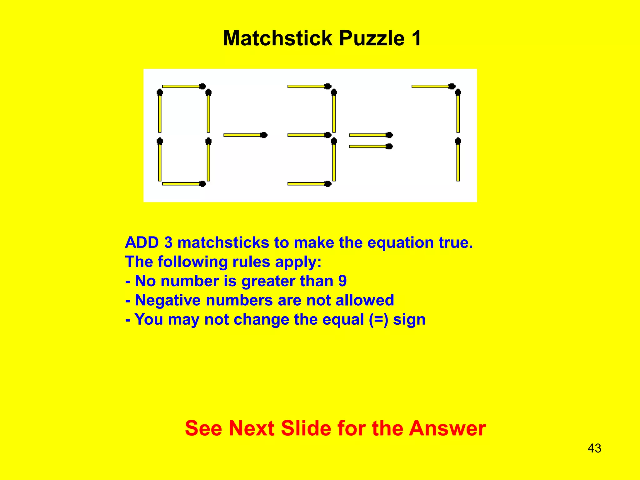 43
Matchstick Puzzle 1
See Next Slide for the Answer
ADD 3 matchsticks to make the equation true.
The following rules apply:
- No number is greater than 9
- Negative numbers are not allowed
- You may not change the equal (=) sign
 