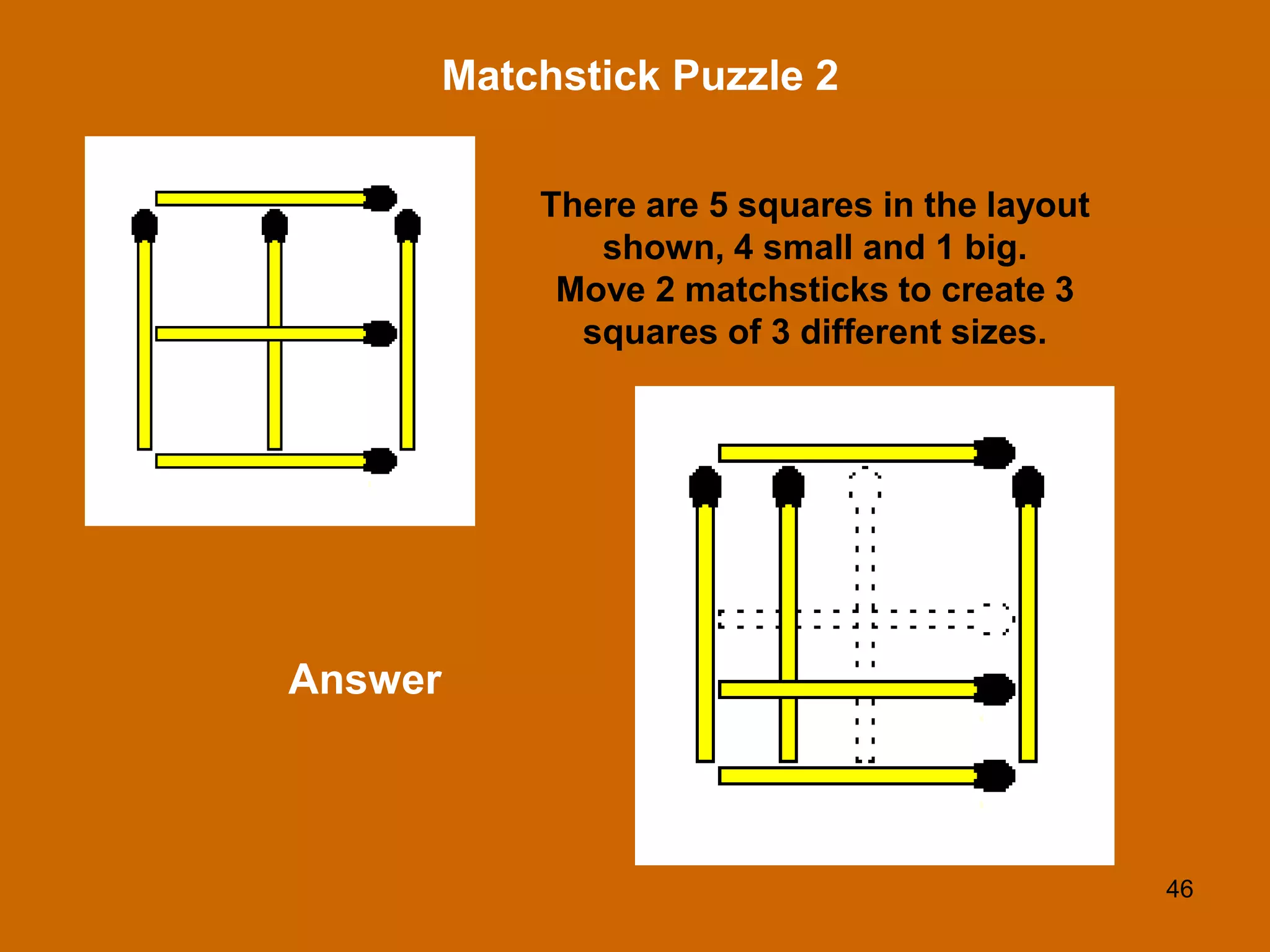 46
Matchstick Puzzle 2
Answer
There are 5 squares in the layout
shown, 4 small and 1 big.
Move 2 matchsticks to create 3
squares of 3 different sizes.
 