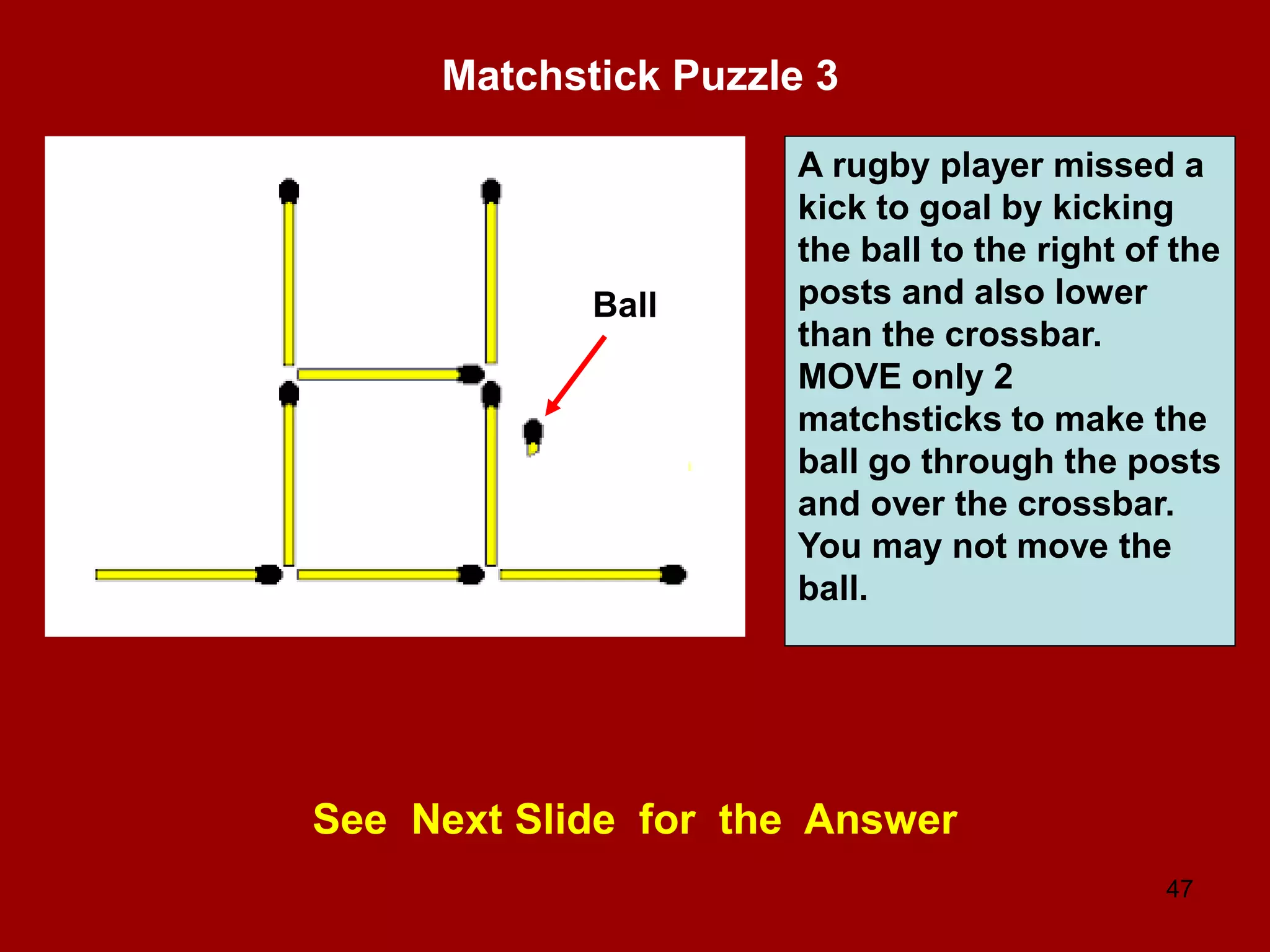 47
Matchstick Puzzle 3
See Next Slide for the Answer
A rugby player missed a
kick to goal by kicking
the ball to the right of the
posts and also lower
than the crossbar.
MOVE only 2
matchsticks to make the
ball go through the posts
and over the crossbar.
You may not move the
ball.
Ball
 