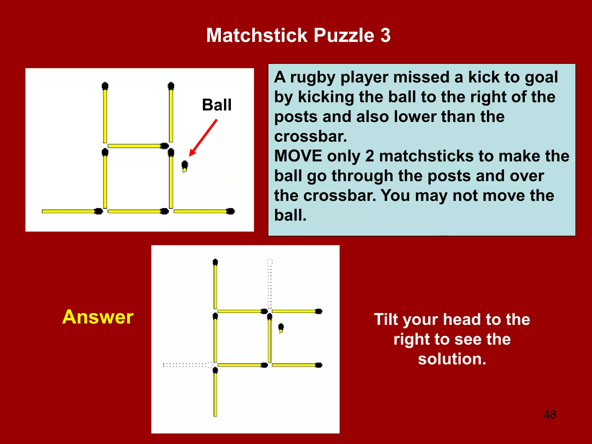 48
Matchstick Puzzle 3
Answer
A rugby player missed a kick to goal
by kicking the ball to the right of the
posts and also lower than the
crossbar.
MOVE only 2 matchsticks to make the
ball go through the posts and over
the crossbar. You may not move the
ball.
Ball
Tilt your head to the
right to see the
solution.
 