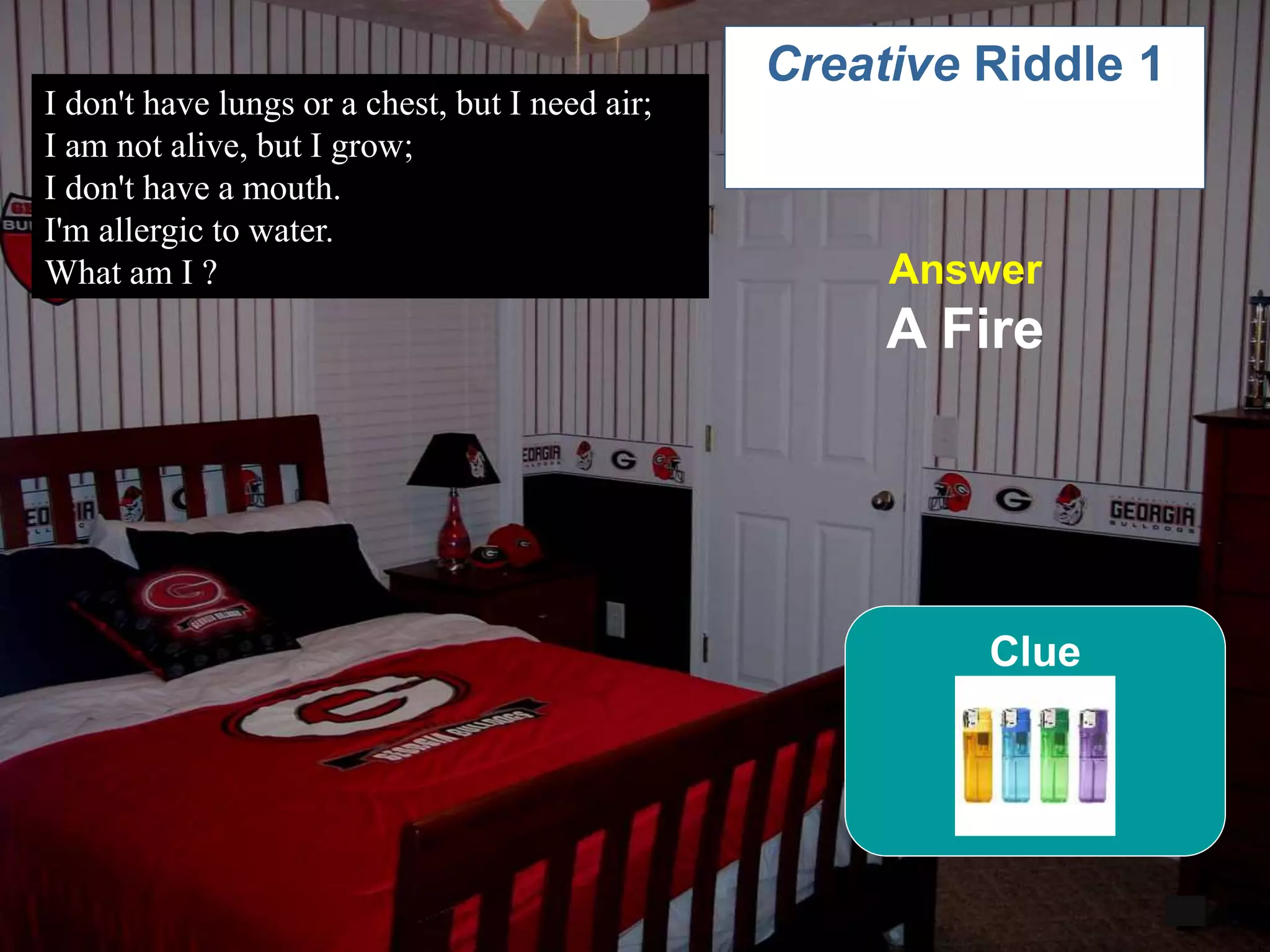 53
I don't have lungs or a chest, but I need air;
I am not alive, but I grow;
I don't have a mouth.
I'm allergic to water.
What am I ?
6
Creative Riddle 1
Answer
A Fire
Clue
 