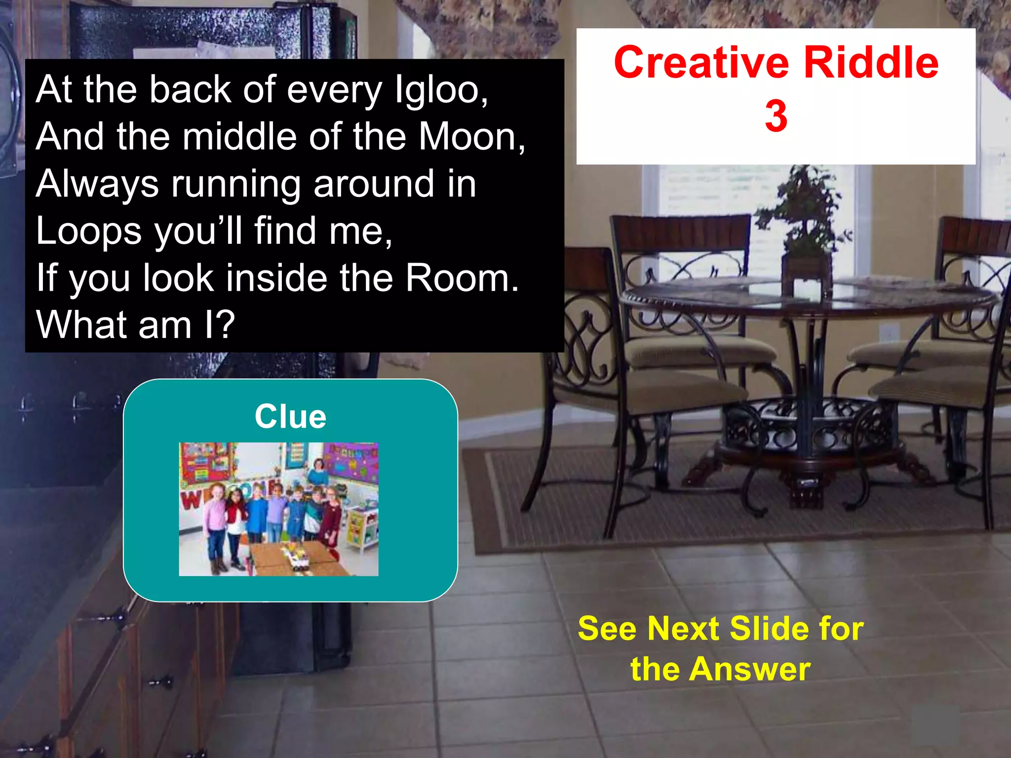 56
2
At the back of every Igloo,
And the middle of the Moon,
Always running around in
Loops you’ll find me,
If you look inside the Room.
What am I?
Creative Riddle
3
See Next Slide for
the Answer
Clue
 