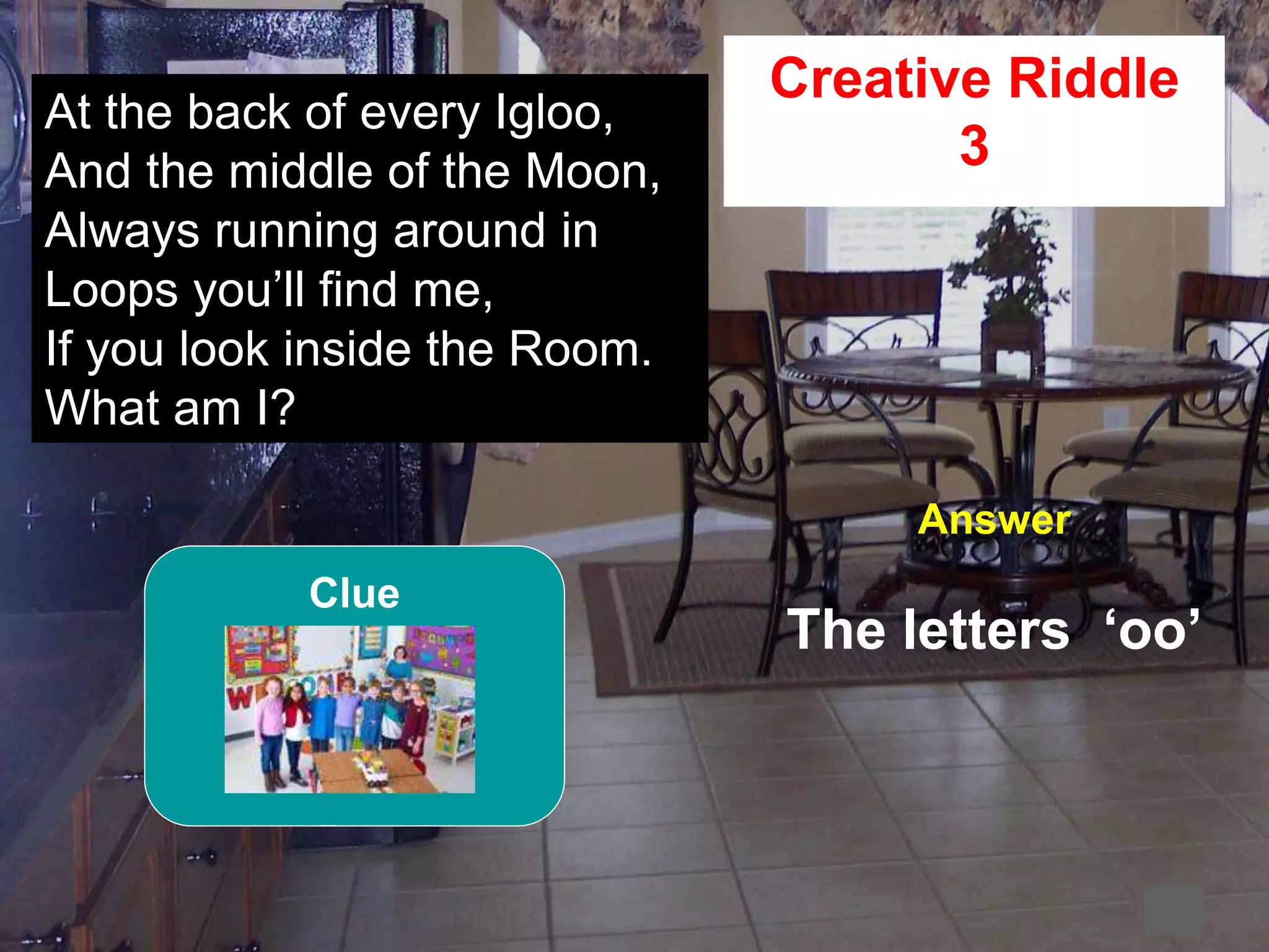 57
2
At the back of every Igloo,
And the middle of the Moon,
Always running around in
Loops you’ll find me,
If you look inside the Room.
What am I?
Creative Riddle
3
Answer
The letters ‘oo’
Clue
 