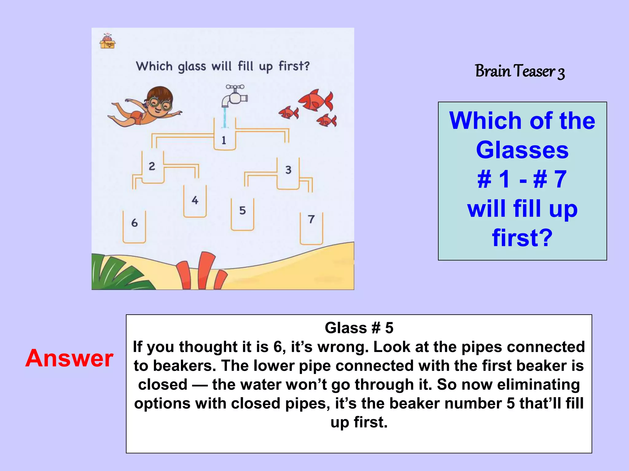 7
BrainTeaser 3
Which of the
Glasses
# 1 - # 7
will fill up
first?
Answer
Glass # 5
If you thought it is 6, it’s wrong. Look at the pipes connected
to beakers. The lower pipe connected with the first beaker is
closed — the water won’t go through it. So now eliminating
options with closed pipes, it’s the beaker number 5 that’ll fill
up first.
 