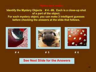 10
Mystery object puzzle2
See Next Slide for the Answers
Identify the Mystery Objects # 4 - #6. Each is a close-up shot
of a part of the object.
For each mystery object, you can make 3 intelligent guesses
before checking the answers at the slide that follows.
# 4 # 5 # 6
 