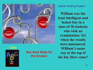 12
William was the
least intelligent and
laziest boy in a
class of 30 students
who took an
examination. Yet
when the results
were announced,
William’s name
was at the top of
the list. How come?
Clue
Lateral Thinking Puzzle 1
See Next Slide for
the Answer
 