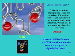 13
William was the least
intelligent and laziest boy
in a class of 30 students
who took an examination.
Yet when the results were
announced, William’s name
was at the top of the list.
How come?
Clue
Answer: William’s name
was William Abbot and the
results were given in
alphabetical order.
Lateral Thinking Puzzle 1
Answer
 