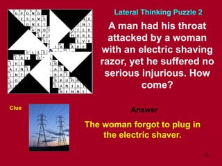 15
A man had his throat
attacked by a woman
with an electric shaving
razor, yet he suffered no
serious injurious. How
come?
Clue
The woman forgot to plug in
the electric shaver.
Lateral Thinking Puzzle 2
Answer
 