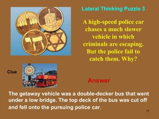 17
A high-speed police car
chases a much slower
vehicle in which
criminals are escaping.
But the police fail to
catch them. Why?
The getaway vehicle was a double-decker bus that went
under a low bridge. The top deck of the bus was cut off
and fell onto the pursuing police car.
Clue
Lateral Thinking Puzzle 3
Answer
 