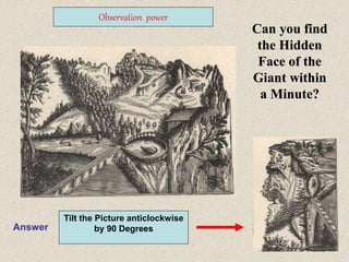 19
Can you find
the Hidden
Face of the
Giant within
a Minute?
Observation power
Answer
Tilt the Picture anticlockwise
by 90 Degrees
 