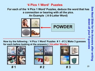 20
‘4 Pics 1 Word’ Puzzles
For each of the ‘4 Pics 1 Word’ Puzzles, deduce the word that has
a connection or bearing with all the pics.
An Example ( A 6-Letter Word)
POWDER
Now try the following : ‘4 Pics 1 Word’ Puzzles # 1 - # 3 ( Make 3 guesses
for each before looking at the answers.) ( 6-Letter Words )
See
Next
Slide
for
the
Answers
after
writing
down
all
your
9
guesses
# 1 # 2 # 3
 