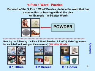 21
‘4 Pics 1 Word’ Puzzles
For each of the ‘4 Pics 1 Word’ Puzzles, deduce the word that has
a connection or bearing with all the pics.
An Example ( A 6-Letter Word)
POWDER
Now try the following : ‘4 Pics 1 Word’ Puzzles # 1 - # 3 ( Make 3 guesses
for each before looking at the answers.) ( 6-Letter Words )
Answers
# 1 Office # 2 Breeze # 3 Cooler
 