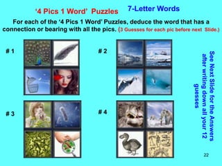 22
‘4 Pics 1 Word’ Puzzles 7-Letter Words
For each of the ‘4 Pics 1 Word’ Puzzles, deduce the word that has a
connection or bearing with all the pics. (3 Guesses for each pic before next Slide.)
See
Next
Slide
for
the
Answers
after
writing
down
all
your
12
guesses
# 1 # 2
# 3 # 4
 