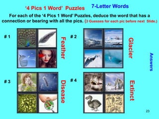23
‘4 Pics 1 Word’ Puzzles 7-Letter Words
For each of the ‘4 Pics 1 Word’ Puzzles, deduce the word that has a
connection or bearing with all the pics. (3 Guesses for each pic before next Slide.)
Answers
# 1 # 2
# 3 # 4
Feather
Glacier
Disease
Extinct
 