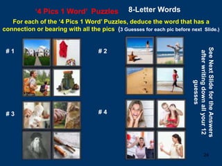 24
‘4 Pics 1 Word’ Puzzles 8-Letter Words
For each of the ‘4 Pics 1 Word’ Puzzles, deduce the word that has a
connection or bearing with all the pics. (3 Guesses for each pic before next Slide.)
# 1 # 2
# 3 # 4
See
Next
Slide
for
the
Answers
after
writing
down
all
your
12
guesses
 