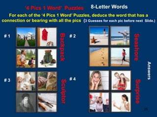 25
‘4 Pics 1 Word’ Puzzles 8-Letter Words
For each of the ‘4 Pics 1 Word’ Puzzles, deduce the word that has a
connection or bearing with all the pics. (3 Guesses for each pic before next Slide.)
# 1 # 2
# 3 # 4
Answers
Backpack
Seashore
Sculptor
Surprise
 