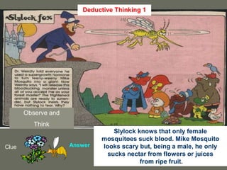 27
Observe and
Think
Clue Answer
Slylock knows that only female
mosquitoes suck blood. Mike Mosquito
looks scary but, being a male, he only
sucks nectar from flowers or juices
from ripe fruit.
Deductive Thinking 1
 