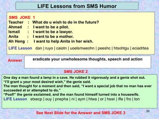 39
LIFE Lessons from SMS Humor
SMS JOKE 2
eradicate your unwholesome thoughts, speech and action
Answer
One day a man found a lamp in a cave. He rubbed it vigorously and a genie shot out.
“I’ll grant u your most desired wish,” the genie said.
The man thought for a moment and then said, “I want a special job that no man has ever
succeeded at or attempted to do,”
“Poof!” the genie exclaimed, and the man found himself turned into a housewife.
LIFE Lesson etxecp | ouy | pnepha | ni | aym | htwa | or | hswi | ifle | fro | ton
See Next Slide for the Answer and SMS JOKE 3
SMS JOKE 1
Teacher : What do u wish to do in the future?
Ahmad : I want to be a pilot.
Ismail : I want to be a lawyer.
Anita : I want to be a mother.
Ah Heng : I want to help Anita in her wish.
LIFE Lesson dan | ruyo | caiotn | uoelsmweohn | peeshc | htsohtgu | eciadrtea
 