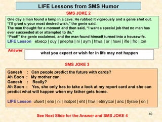 40
LIFE Lessons from SMS Humor
SMS JOKE 2
See Next Slide for the Answer and SMS JOKE 4
Answer
what you expect or wish for in life may not happen
SMS JOKE 3
Ganesh : Can people predict the future with cards?
Ah Soon : My mother can.
Ganesh : Really?
Ah Soon : Yes, she only has to take a look at my report card and she can
predict what will happen when my father gets home.
LIFE Lesson ufuert | eno | ni | ircdpet | eht | htwi | etnrytcai | anc | tlyraie | on |
One day a man found a lamp in a cave. He rubbed it vigorously and a genie shot out.
“I’ll grant u your most desired wish,” the genie said.
The man thought for a moment and then said, “I want a special job that no man has
ever succeeded at or attempted to do,”
“Poof!” the genie exclaimed, and the man found himself turned into a housewife.
LIFE Lesson etxecp | ouy | pnepha | ni | aym | htwa | or | hswi | ifle | fro | ton
 