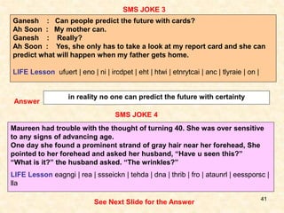 41
SMS JOKE 4
SMS JOKE 3
Answer
in reality no one can predict the future with certainty
Maureen had trouble with the thought of turning 40. She was over sensitive
to any signs of advancing age.
One day she found a prominent strand of gray hair near her forehead, She
pointed to her forehead and asked her husband, “Have u seen this?”
“What is it?” the husband asked. “The wrinkles?”
LIFE Lesson eagngi | rea | ssseickn | tehda | dna | thrib | fro | ataunrl | eessporsc |
lla
See Next Slide for the Answer
Ganesh : Can people predict the future with cards?
Ah Soon : My mother can.
Ganesh : Really?
Ah Soon : Yes, she only has to take a look at my report card and she can
predict what will happen when my father gets home.
LIFE Lesson ufuert | eno | ni | ircdpet | eht | htwi | etnrytcai | anc | tlyraie | on |
 
