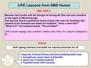 42
LIFE Lessons from SMS Humor
SMS JOKE 4
Answer
birth ageing sickness and death are natural processes for all
I hope the 4 Humor Pieces and Unscrambling tasks have
1 brought you some cheer and benefit.
2 given you a mental workout!
3 imparted some LIFE Lessons.
Maureen had trouble with the thought of turning 40. She was over sensitive
to any signs of advancing age.
One day she found a prominent strand of gray hair near her forehead. She
pointed to her forehead and asked her husband, “Have u seen this?”
“What is it?” the husband asked. “The wrinkles?”
LIFE Lesson eagngi | rea | ssseickn | tehda | dna | thrib | fro | ataunrl | eessporsc |
lla
 