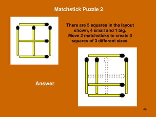 46
Matchstick Puzzle 2
Answer
There are 5 squares in the layout
shown, 4 small and 1 big.
Move 2 matchsticks to create 3
squares of 3 different sizes.
 