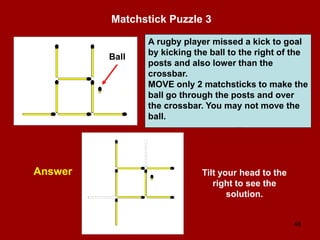 48
Matchstick Puzzle 3
Answer
A rugby player missed a kick to goal
by kicking the ball to the right of the
posts and also lower than the
crossbar.
MOVE only 2 matchsticks to make the
ball go through the posts and over
the crossbar. You may not move the
ball.
Ball
Tilt your head to the
right to see the
solution.
 