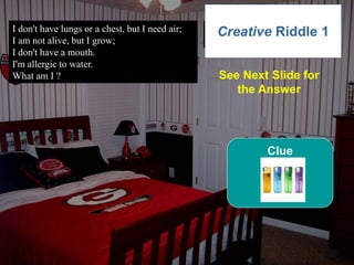 52
I don't have lungs or a chest, but I need air;
I am not alive, but I grow;
I don't have a mouth.
I'm allergic to water.
What am I ?
6
Creative Riddle 1
See Next Slide for
the Answer
Clue
 