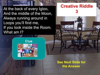 56
2
At the back of every Igloo,
And the middle of the Moon,
Always running around in
Loops you’ll find me,
If you look inside the Room.
What am I?
Creative Riddle
3
See Next Slide for
the Answer
Clue
 