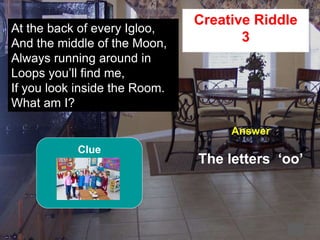 57
2
At the back of every Igloo,
And the middle of the Moon,
Always running around in
Loops you’ll find me,
If you look inside the Room.
What am I?
Creative Riddle
3
Answer
The letters ‘oo’
Clue
 
