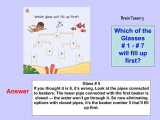 7
BrainTeaser 3
Which of the
Glasses
# 1 - # 7
will fill up
first?
Answer
Glass # 5
If you thought it is 6, it’s wrong. Look at the pipes connected
to beakers. The lower pipe connected with the first beaker is
closed — the water won’t go through it. So now eliminating
options with closed pipes, it’s the beaker number 5 that’ll fill
up first.
 