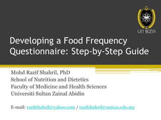 Developing a Food Frequency
Questionnaire: Step-by-Step Guide
Mohd Razif Shahril, PhD
School of Nutrition and Dietetics
Faculty of Medicine and Health Sciences
Universiti Sultan Zainal Abidin
E-mail: razifshahril@yahoo.com / razifshahril@unisza.edu.my
 