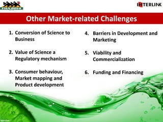 Other Market-related Challenges
1. Conversion of Science to
Business
2. Value of Science a
Regulatory mechanism
3. Consumer behaviour,
Market mapping and
Product development
4. Barriers in Development and
Marketing
5. Viability and
Commercialization
6. Funding and Financing
 