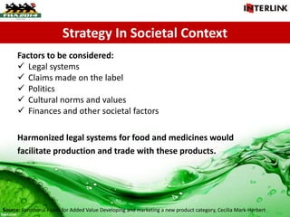 Strategy In Societal Context
Factors to be considered:
 Legal systems
 Claims made on the label
 Politics
 Cultural norms and values
 Finances and other societal factors
Harmonized legal systems for food and medicines would
facilitate production and trade with these products.
Source: Functional Foods for Added Value Developing and marketing a new product category, Cecilia Mark-Herbert
 